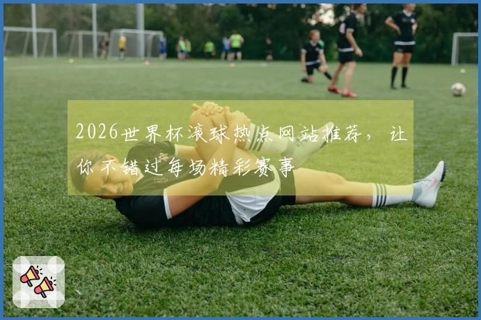 2026世界杯滚球热点网站推荐，让你不错过每场精彩赛事
